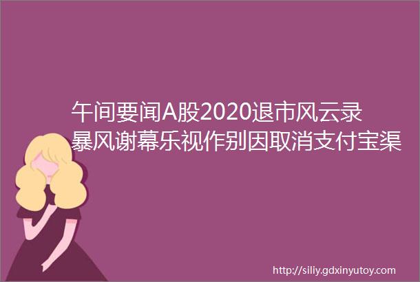 午间要闻A股2020退市风云录暴风谢幕乐视作别因取消支付宝渠道美团遭反垄断诉讼停飞两年后波音737MAX复飞